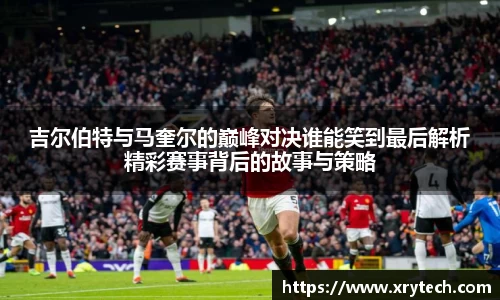 吉尔伯特与马奎尔的巅峰对决谁能笑到最后解析精彩赛事背后的故事与策略